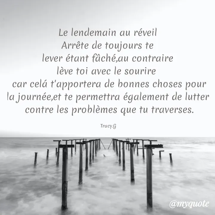 Quote by Grâce Moussavou - Le lendemain au réveil 
Arrête de toujours te 
lever étant fâché,au contraire 
lève toi avec le sourire  
car celá t'apportera de bonnes choses pour la journée,et te permettra également de lutter 
contre les problèmes que tu traverses.

Tracy.G  - Made using Quotes Creator App, Post Maker App
