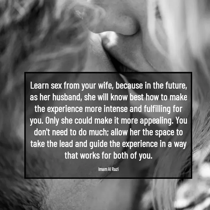 Quote by Imam Al Razi - Learn sex from your wife, because in the future, as her husband, she will know best how to make the experience more intense and fulfilling for you. Only she could make it more appealing. You don't need to do much; allow her the space to take the lead and guide the experience in a way that works for both of you.

Imam Al Razi - Made using Quotes Creator App, Post Maker App