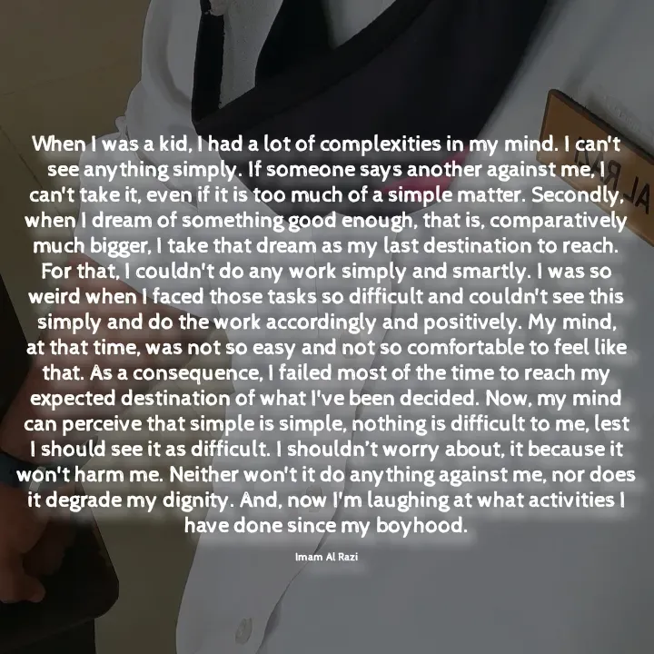 Quote by Imam Al Razi - When I was a kid, I had a lot of complexities in my mind. I can't see anything simply. If someone says another against me, I can't take it, even if it is too much of a simple matter. Secondly, when I dream of something good enough, that is, comparatively much bigger, I take that dream as my last destination to reach. For that, I couldn't do any work simply and smartly. I was so weird when I faced those tasks so difficult and couldn't see this simply and do the work accordingly and positively. My mind, at that time, was not so easy and not so comfortable to feel like that. As a consequence, I failed most of the time to reach my expected destination of what I've been decided. Now, my mind can perceive that simple is simple, nothing is difficult to me, lest I should see it as difficult. I shouldn’t worry about, it because it won't harm me. Neither won't it do anything against me, nor does it degrade my dignity. And, now I'm laughing at what activities I have done since my boyhood.

Imam Al Razi - Made using Quotes Creator App, Post Maker App