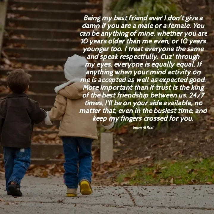 Quote by Imam Al Razi - Being my best friend ever I don't give a damn if you are a male or a female. You can be anything of mine, whether you are 10 years older than me even, or 10 years younger too. I treat everyone the same and speak respectfully. Cuz' through my eyes, everyone is equally equal. If anything when your mind activity on me is accepted as well as expected good. More important than if trust is the king of the best friendship between us. 24/7 times, I'll be on your side available, no matter that, even in the busiest time, and keep my fingers crossed for you.

Imam Al Razi - Made using Quotes Creator App, Post Maker App