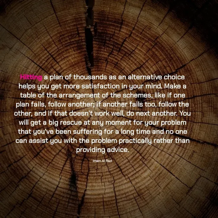 Quote by Imam Al Razi - Hitting a plan of thousands as an alternative choice helps you get more satisfaction in your mind. Make a table of the arrangement of the schemes, like if one plan fails, follow another; if another fails too, follow the other, and if that doesn’t work well, do next another. You will get a big rescue at any moment for your problem that you've been suffering for a long time and no one can assist you with the problem practically rather than providing advice.

Imam Al Razi - Made using Quotes Creator App, Post Maker App
