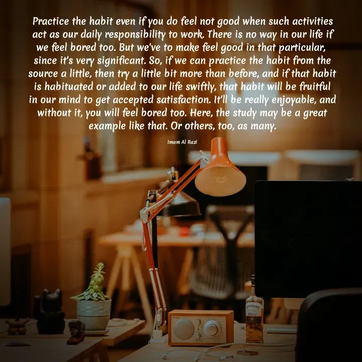 Quote by Imam Al Razi - Practice the habit even if you do feel not good when such activities act as our daily responsibility to work. There is no way in our life if we feel bored too. But we've to make feel good in that particular,  since it's very significant. So, if we can practice the habit from the source a little, then try a little bit more than before, and if that habit is habituated or added to our life swiftly, that habit will be fruitful in our mind to get accepted satisfaction. It'll be really enjoyable, and without it, you will feel bored too. Here, the study may be a great example like that. Or others, too, as many.

Imam Al Razi - Made using Quotes Creator App, Post Maker App