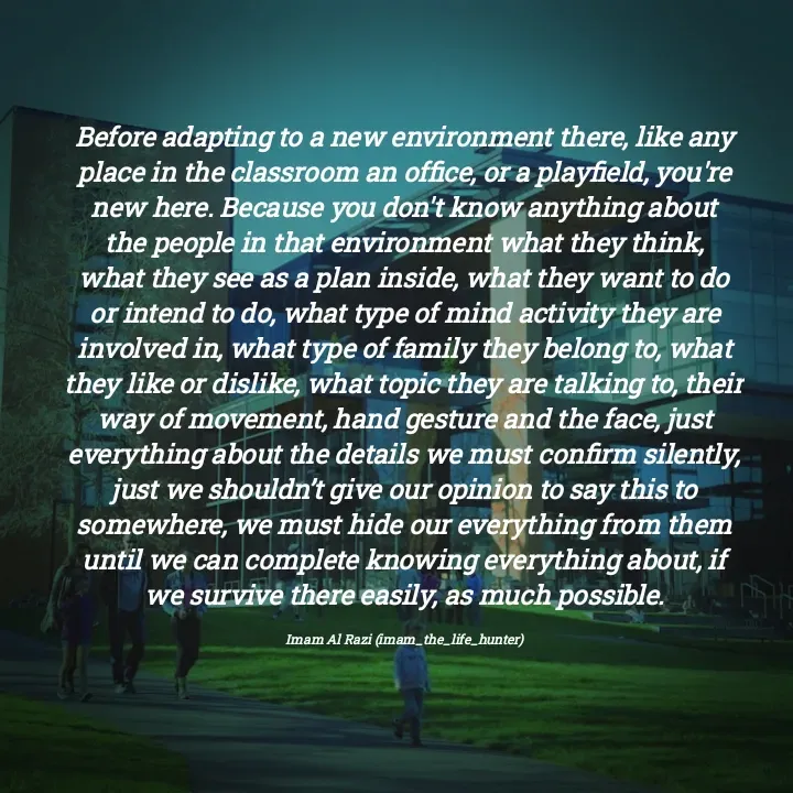 Quote by Imam Al Razi - Before adapting to a new environment there, like any place in the classroom an office, or a playfield, you're new here. Because you don't know anything about the people in that environment what they think, what they see as a plan inside, what they want to do or intend to do, what type of mind activity they are involved in, what type of family they belong to, what they like or dislike, what topic they are talking to, their way of movement, hand gesture and the face, just everything about the details we must confirm silently, just we shouldn’t give our opinion to say this to somewhere, we must hide our everything from them until we can complete knowing everything about, if we survive there easily, as much possible.

Imam Al Razi (imam_the_life_hunter) - Made using Quotes Creator App, Post Maker App