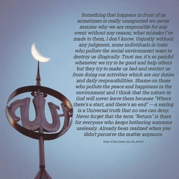 Quote by Imam Al Razi - Something that happens in front of us sometimes is really unexpected we never assume why we are responsible for any event without any reason; what mistake I've made to them, I don't know. Unjustly without any judgment, some individuals in toxic who pollute the social environment want to destroy us illogically. Trust me, it's so painful whenever we try to be good and help others but they try to make us bad and restrict us from doing our activities which are our duties and daily responsibilities. Shame on those who pollute the peace and happiness in the environment and I think that the nature in God will never leave them because "Where there's a start, and there's an end" ---a saying is a Universal truth that no one can deny. Never forget that the term "Return" is there for everyone who keeps bothering someone uselessly. Already been realized when you didn't perceive the matter anymore.

Imam Al Razi (imam_the_life_hunter) - Made using Quotes Creator App, Post Maker App