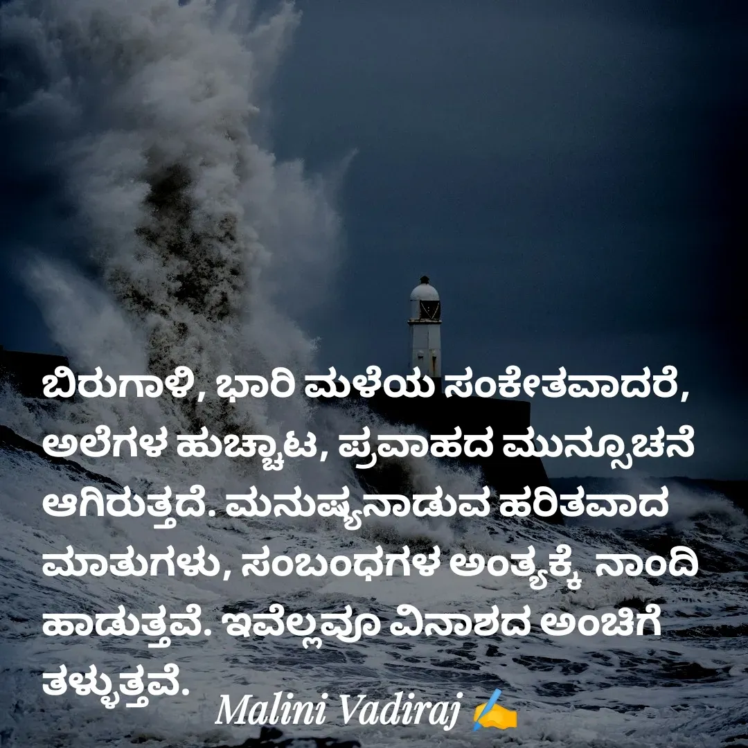 Quote by Malini Vadiraj - ಬಿರುಗಾಳಿ, ಭಾರಿ ಮಳೆಯ ಸಂಕೇತವಾದರೆ, ಅಲೆಗಳ ಹುಚ್ಚಾಟ, ಪ್ರವಾಹದ ಮುನ್ಸೂಚನೆ ಆಗಿರುತ್ತದೆ. ಮನುಷ್ಯನಾಡುವ ಹರಿತವಾದ ಮಾತುಗಳು, ಸಂಬಂಧಗಳ ಅಂತ್ಯಕ್ಕೆ  ನಾಂದಿ ಹಾಡುತ್ತವೆ. ಇವೆಲ್ಲವೂ ವಿನಾಶದ ಅಂಚಿಗೆ ತಳ್ಳುತ್ತವೆ.
 - Made using Quotes Creator App, Post Maker App