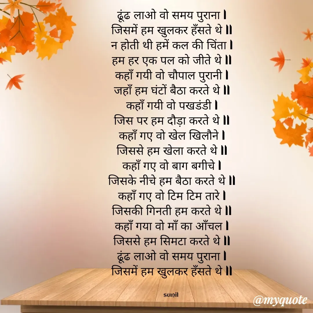 Quote by sunil singh - ढूंढ लाओ वो समय पुराना l
जिसमें हम खुलकर हँसते थे ll
न होती थी हमें कल की चिंता l
हम हर एक पल को जीते थे ll
कहाँ गयी वो चौपाल पुरानी l
जहाँ हम घंटों बैठा करते थे ll
कहाँ गयी वो पखडंडी l
जिस पर हम दौड़ा करते थे ll
कहाँ गए वो खेल खिलौने l
जिससे हम खेला करते थे ll
कहाँ गए वो बाग बगीचे l
जिसके नीचे हम बैठा करते थे ll
कहाँ गए वो टिम टिम तारे l
जिसकी गिनती हम करते थे ll
कहाँ गया वो माँ का आँचल l
जिससे हम सिमटा करते थे ll
ढूंढ लाओ वो समय पुराना l
जिसमें हम खुलकर हँसते थे ll


sunil  - Made using Quotes Creator App, Post Maker App