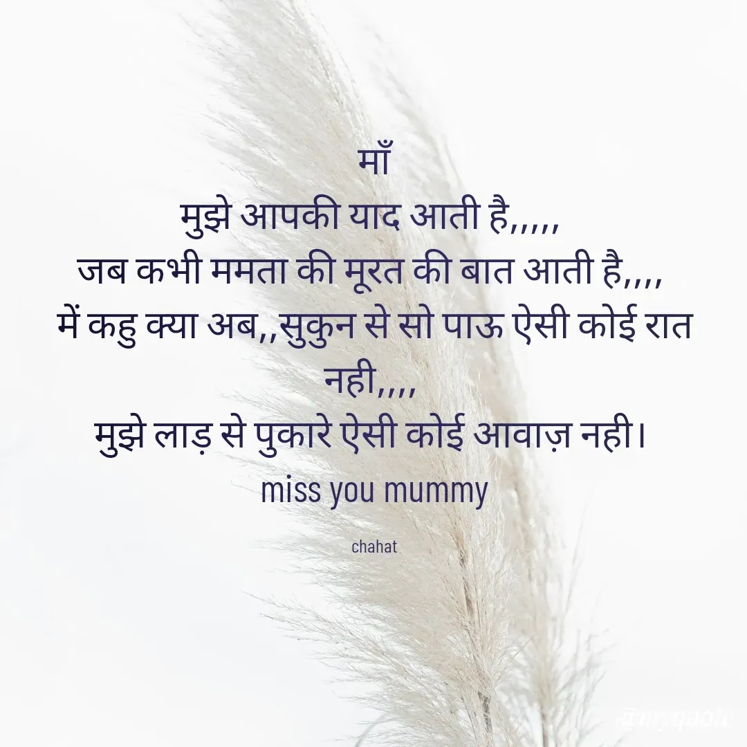 Quote by chahat - माँ
मुझे आपकी याद आती है,,,,, 
जब कभी ममता की मूरत की बात आती है,,,, 
में कहु क्या अब,,सुकुन से सो पाऊ ऐसी कोई रात नही,,,, 
मुझे लाड़ से पुकारे ऐसी कोई आवाज़ नही। 
miss you mummy

chahat - Made using Quotes Creator App, Post Maker App