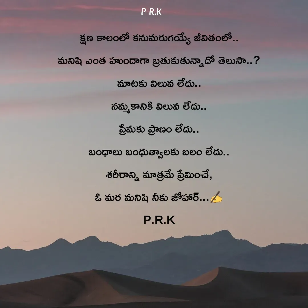 Quote by Prasad R.K - క్షణ కాలంలో కనుమరుగయ్యే జీవితంలో..
మనిషి ఎంత హుందాగా బ్రతుకుతున్నాడో తెలుసా..?
మాటకు విలువ లేదు..
నమ్మకానికి విలువ లేదు..
ప్రేమకు ప్రాణం లేదు..
బంధాలు బంధుత్వాలకు బలం లేదు..
శరీరాన్ని మాత్రమే ప్రేమించే,
ఓ మర మనిషి నీకు జోహార్...✍️
P.R.K - Made using Quotes Creator App, Post Maker App