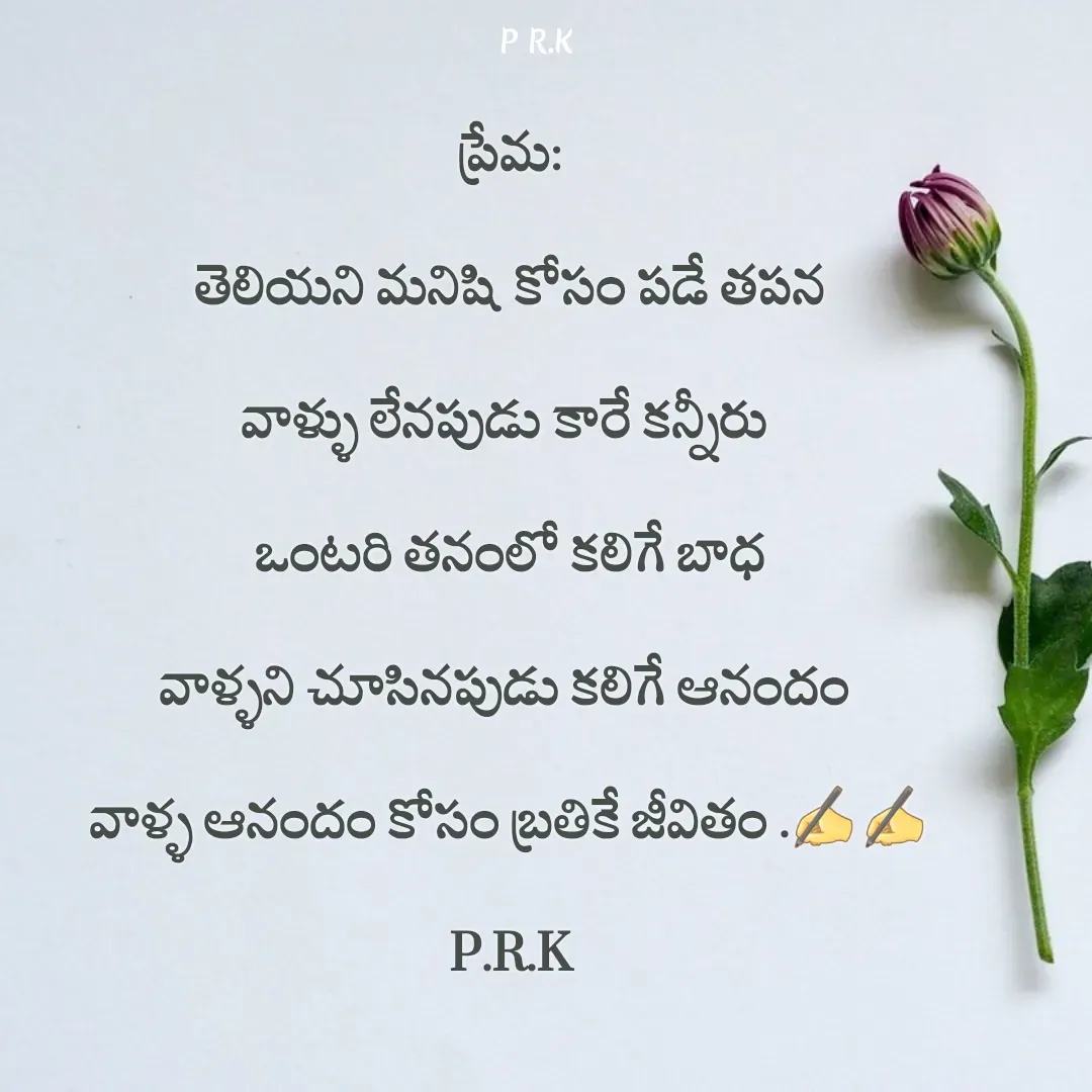 Quote by Prasad R.K - ప్రేమ:
తెలియని మనిషి కోసం పడే తపన
వాళ్ళు లేనపుడు కారే కన్నీరు 
ఒంటరి తనంలో కలిగే బాధ
వాళ్ళని చూసినపుడు కలిగే ఆనందం 
వాళ్ళ ఆనందం కోసం బ్రతికే జీవితం .✍️✍️
P.R.K - Made using Quotes Creator App, Post Maker App