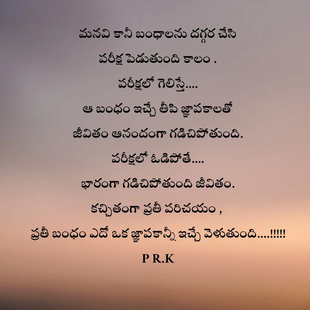 Quote by Prasad R.K - మనవి కానీ బంధాలను దగ్గర చేసి
పరీక్ష పెడుతుంది కాలం .
పరీక్షలో గెలిస్తే....
ఆ బంధం ఇచ్చే తీపి జ్ఞాపకాలతో
జీవితం ఆనందంగా గడిచిపోతుంది.
పరీక్షలో ఓడిపోతే....
భారంగా గడిచిపోతుంది జీవితం.
కచ్చితంగా ప్రతీ పరిచయం , 
ప్రతీ బంధం ఎదో ఒక జ్ఞాపకాన్నీ ఇచ్చే వెళుతుంది....!!!!!
P R.K - Made using Quotes Creator App, Post Maker App