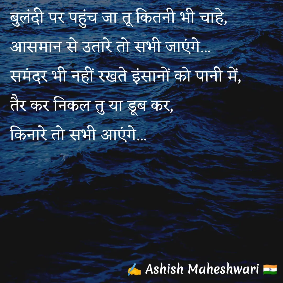 Quote by Ashish  Maheshwari - बुलंदी पर पहुंच जा तू कितनी भी चाहे,
आसमान से उतारे तो सभी जाएंगे...
समंदर भी नहीं रखते इंसानों को पानी में,
तैर कर निकल तु या डूब कर,
किनारे तो सभी आएंगे...

 - Made using Quotes Creator App, Post Maker App