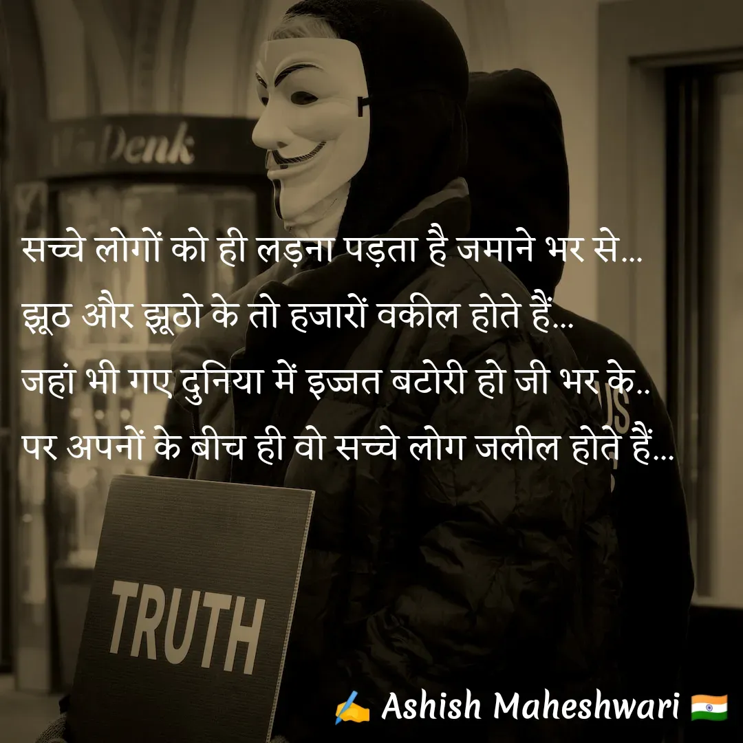 Quote by Ashish  Maheshwari - सच्चे लोगों को ही लड़ना पड़ता है जमाने भर से...
झूठ और झूठो के तो हजारों वकील होते हैं...
जहां भी गए दुनिया में इज्जत बटोरी हो जी भर के..
पर अपनों के बीच ही वो सच्चे लोग जलील होते हैं... - Made using Quotes Creator App, Post Maker App