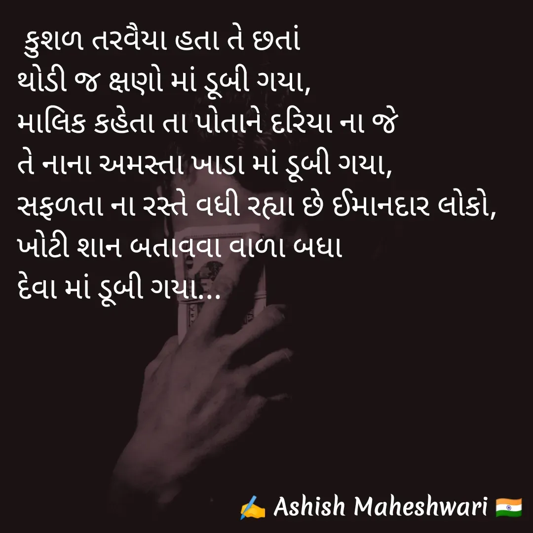 Quote by Ashish  Maheshwari -  કુશળ તરવૈયા હતા તે છતાં 
થોડી જ ક્ષણો માં ડૂબી ગયા,
માલિક કહેતા તા પોતાને દરિયા ના જે 
તે નાના અમસ્તા ખાડા માં ડૂબી ગયા,
સફળતા ના રસ્તે વધી રહ્યા છે ઈમાનદાર લોકો,
ખોટી શાન બતાવવા વાળા બધા
દેવા માં ડૂબી ગયા...
 - Made using Quotes Creator App, Post Maker App