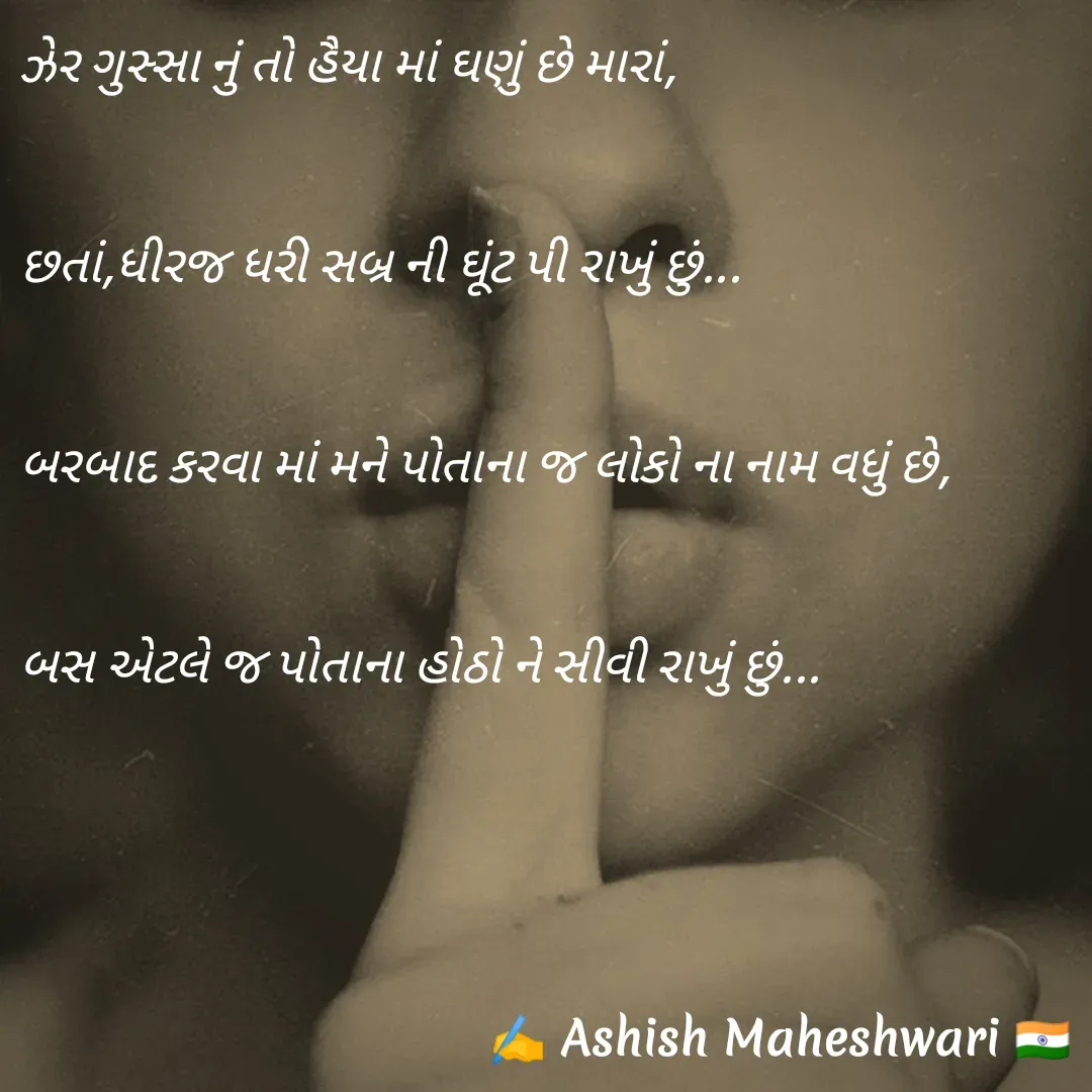 Quote by Ashish  Maheshwari - ઝેર ગુસ્સા નું તો હૈયા માં ઘણું છે મારાં,

છતાં,ધીરજ ધરી સબ્ર ની ઘૂંટ પી રાખું છું...

બરબાદ કરવા માં મને પોતાના જ લોકો ના નામ વધું છે,

બસ એટલે જ પોતાના હોઠો ને સીવી રાખું છું...


 - Made using Quotes Creator App, Post Maker App