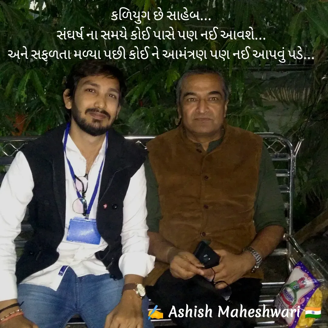 Quote by Ashish  Maheshwari - કળિયુગ છે સાહેબ...
સંઘર્ષ ના સમયે કોઈ પાસે પણ નઈ આવશે...
અને સફળતા મળ્યા પછી કોઈ ને આમંત્રણ પણ નઈ આપવું પડે... - Made using Quotes Creator App, Post Maker App