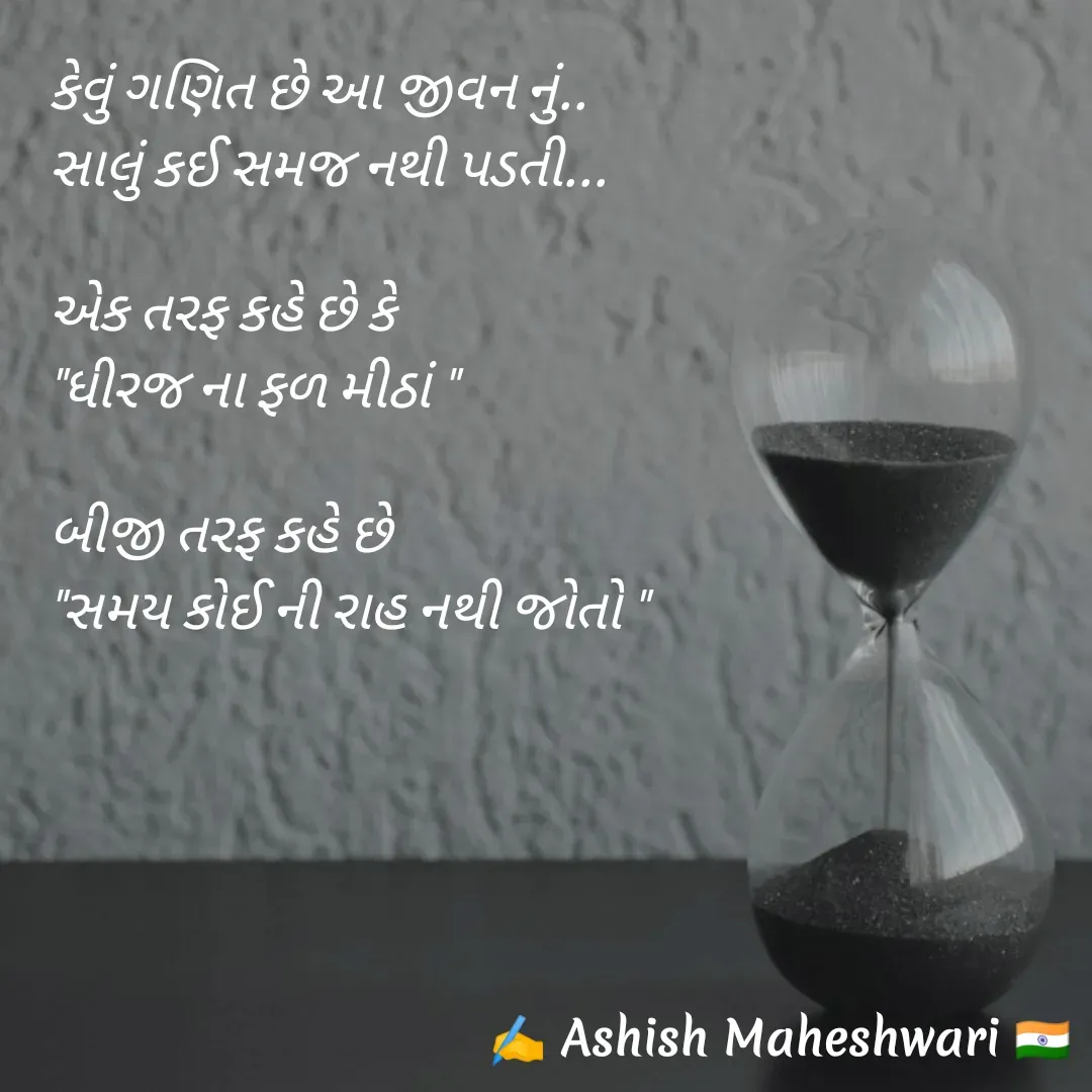 Quote by Ashish  Maheshwari - કેવું ગણિત છે આ જીવન નું..
સાલું કઈ સમજ નથી પડતી...

એક તરફ કહે છે કે
"ધીરજ ના ફળ મીઠાં "

બીજી તરફ કહે છે
"સમય કોઈ ની રાહ નથી જોતો " - Made using Quotes Creator App, Post Maker App