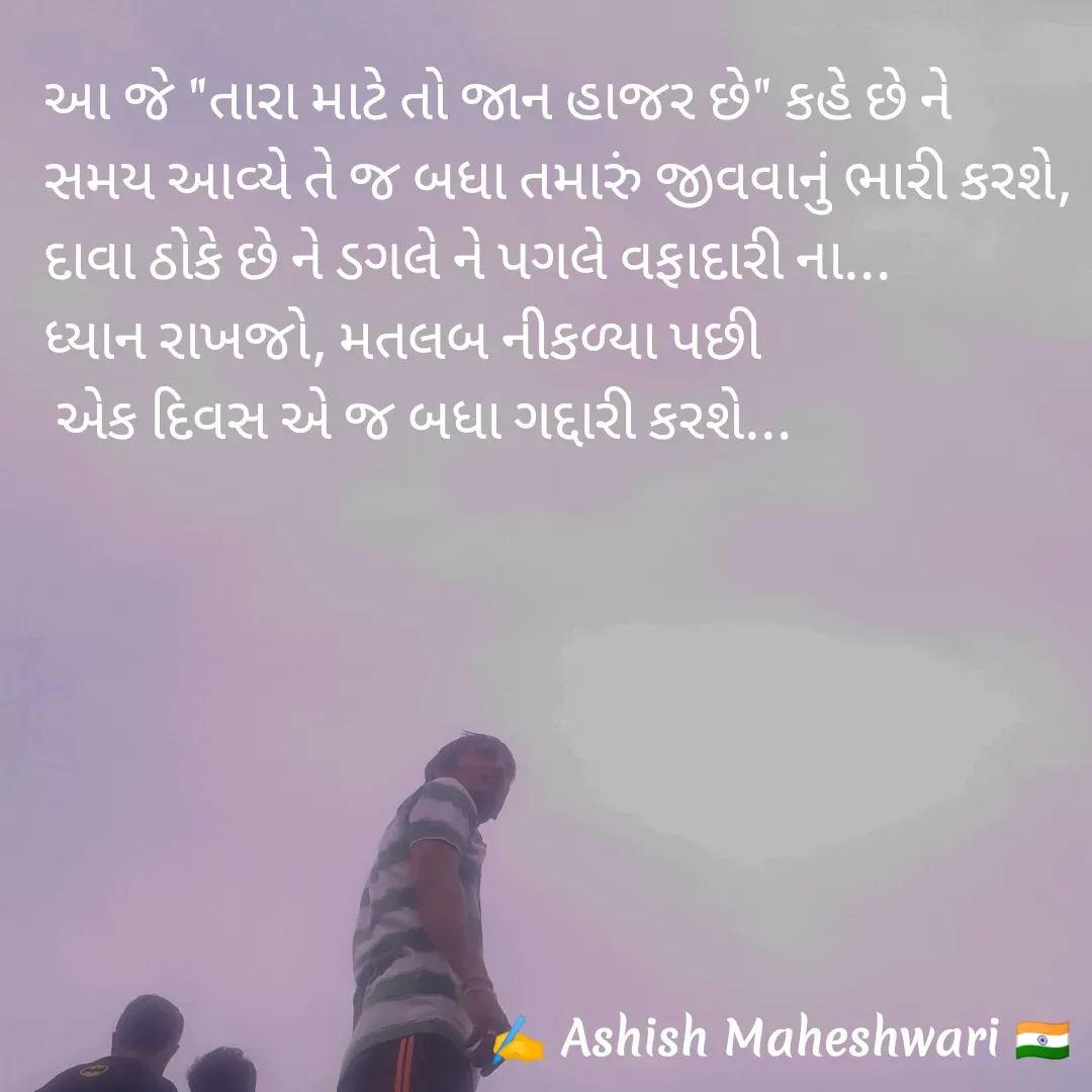 Quote by Ashish  Maheshwari - આ જે "તારા માટે તો જાન હાજર છે" કહે છે ને
સમય આવ્યે તે જ બધા તમારું જીવવાનું ભારી કરશે,
દાવા ઠોકે છે ને ડગલે ને પગલે વફાદારી ના...
ધ્યાન રાખજો, મતલબ નીકળ્યા પછી 
 એક દિવસ એ જ બધા ગદ્દારી કરશે... - Made using Quotes Creator App, Post Maker App