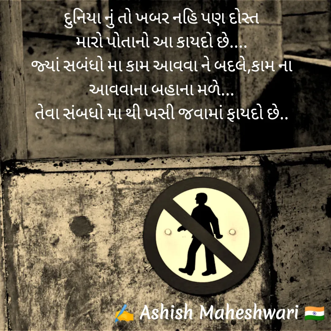 Quote by Ashish  Maheshwari - દુનિયા નું તો ખબર નહિ પણ દોસ્ત
મારો પોતાનો આ કાયદો છે....
જ્યાં સબંધો મા કામ આવવા ને બદલે,કામ ના આવવાના બહાના મળે...
તેવા સંબધો મા થી ખસી જવામાં ફાયદો છે..
 - Made using Quotes Creator App, Post Maker App