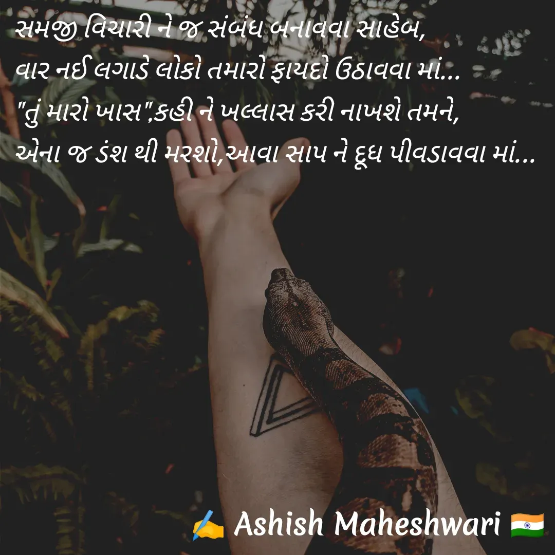 Quote by Ashish  Maheshwari - સમજી વિચારી ને જ સંબંધ બનાવવા સાહેબ,
વાર નઈ લગાડે લોકો તમારો ફાયદો ઉઠાવવા માં...
"તું મારો ખાસ",કહી ને ખલ્લાસ કરી નાખશે તમને,
એના જ ડંશ થી મરશો,આવા સાપ ને દૂધ પીવડાવવા માં... - Made using Quotes Creator App, Post Maker App
