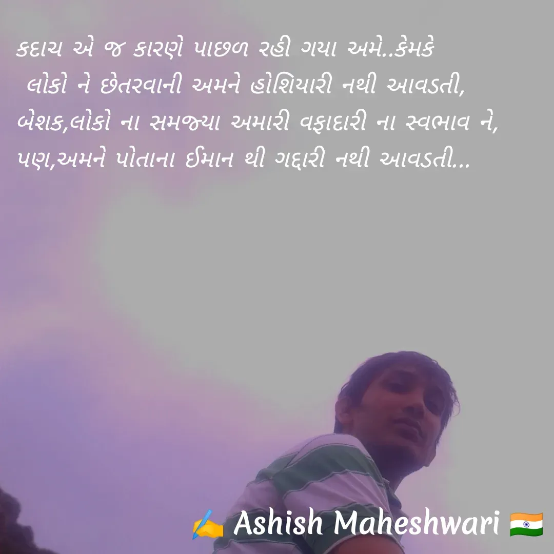 Quote by Ashish  Maheshwari - કદાચ એ જ કારણે પાછળ રહી ગયા અમે..કેમકે
 લોકો ને છેતરવાની અમને હોશિયારી નથી આવડતી,
બેશક,લોકો ના સમજ્યા અમારી વફાદારી ના સ્વભાવ ને,
પણ,અમને પોતાના ઈમાન થી ગદ્દારી નથી આવડતી...
 - Made using Quotes Creator App, Post Maker App