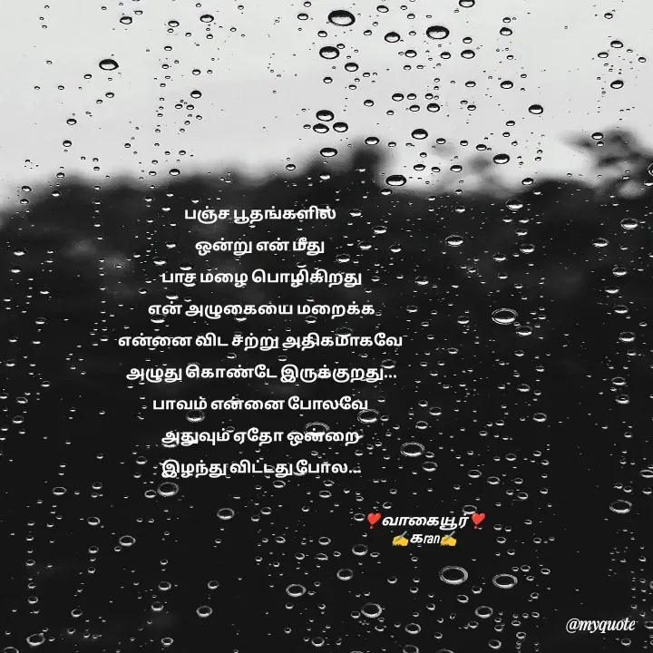 Quote by கவிதையின் காதலன் - பஞ்ச பூதங்களில் 
ஒன்று என் மீது 
பாச மழை பொழிகிறது
என் அழுகையை மறைக்க
என்னை விட சற்று அதிகமாகவே 
அழுது கொண்டே இருக்குறது...
பாவம் என்னை போலவே 
அதுவும் ஏதோ ஒன்றை 
இழந்து விட்டது போல...


❣️வாகையூர்❣️
✍️கran✍️ - Made using Quotes Creator App, Post Maker App