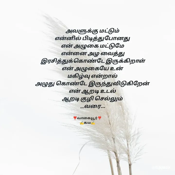 Quote by கவிதையின் காதலன் - அவளுக்கு மட்டும் 
என்னில் பிடித்துபோனது 
என் அழுகை மட்டுமே 
என்னை அழ வைத்து
 இரசித்துக்கொண்டே இருக்கிறாள் 
என் அழுகையே உன் 
மகிழ்வு என்றால் 
அழுது கொண்டே இருந்துவிடுகிறேன் 
என் ஆறடி உடல் 
ஆறடி குழி செல்லும் 
....வரை...
❣️வாகையூர்❣️
✍️கran✍️ - Made using Quotes Creator App, Post Maker App
