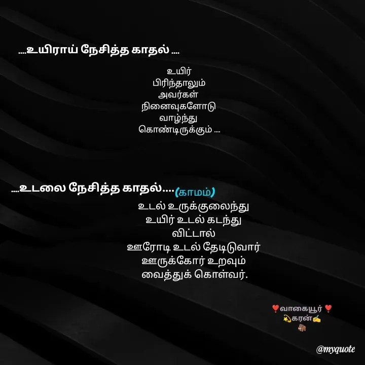 Quote by கவிதையின் காதலன் -  


(காமம்)
உடல் உருக்குலைந்து 
உயிர் உடல் கடந்து 
விட்டால் 
ஊரோடி உடல் தேடிடுவார் 
ஊருக்கோர் உறவும் 
வைத்துக் கொள்வர்.


....உயிராய் நேசித்த காதல் ....உயிர்
 பிரிந்தாலும் 
அவர்கள் 
நினைவுகளோடு 
வாழ்ந்து 
கொண்டிருக்கும் ....
 ....உடலை நேசித்த காதல்....❣️வாகையூர் ❣️
💫கரன்✍️
🦣 - Made using Quotes Creator App, Post Maker App
