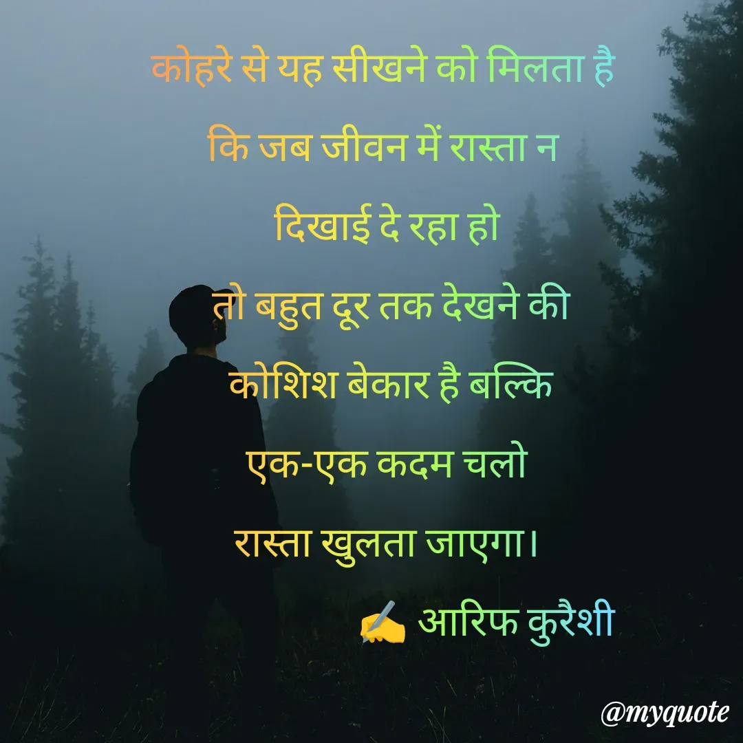 Quote by arif qureshi - कोहरे से यह सीखने को मिलता है 
कि जब जीवन में रास्ता न 
दिखाई दे रहा हो
 तो बहुत दूर तक देखने की
 कोशिश बेकार है बल्कि
 एक-एक कदम चलो 
रास्ता खुलता जाएगा।
                        ✍️ आरिफ कुरैशी - Made using Quotes Creator App, Post Maker App
