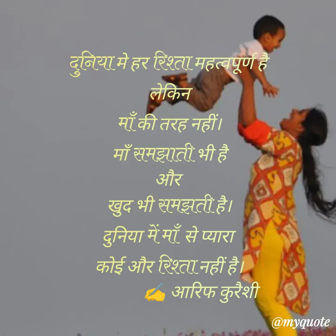Quote by arif qureshi - दुनिया मे हर रिश्ता महत्वपूर्ण है 
लेकिन
माँ की तरह नहीं।
माँ समझाती भी है
और 
खुद भी समझती है।
दुनिया में माँ  से प्यारा 
कोई और रिश्ता नहीं है।
                 ✍️ आरिफ कुरैशी - Made using Quotes Creator App, Post Maker App
