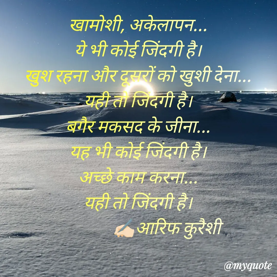Quote by arif qureshi - खामोशी, अकेलापन...
ये भी कोई जिंदगी है।
खुश रहना और दूसरों को खुशी देना...
यही तो जिंदगी है।
बगैर मकसद के जीना...
यह भी कोई जिंदगी है।
अच्छे काम करना...
यही तो जिंदगी है।
                ✍🏻आरिफ कुरैशी - Made using Quotes Creator App, Post Maker App