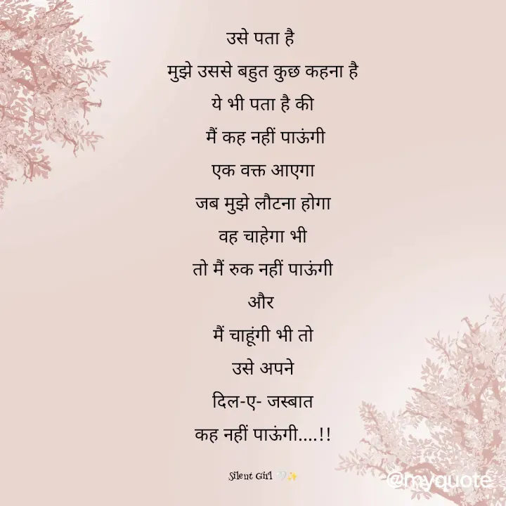 Quote by Silent Girl 🤍✨ - उसे पता है 
मुझे उससे बहुत कुछ कहना है
ये भी पता है की
 मैं कह नहीं पाऊंगी
एक वक्त आएगा
जब मुझे लौटना होगा
वह चाहेगा भी
तो मैं रुक नहीं पाऊंगी
और 
मैं चाहूंगी भी तो
उसे अपने
दिल-ए- जस्बात
कह नहीं पाऊंगी....!!

Silent Girl 🤍✨ - Made using Quotes Creator App, Post Maker App