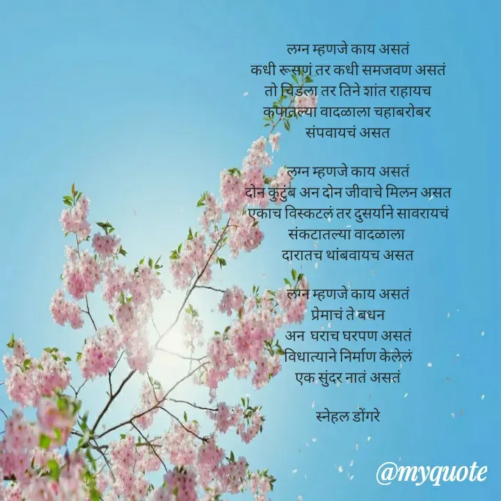 Quote by Snehal Bhaurjare - लग्न म्हणजे काय असतं
कधी रूसणं तर कधी समजवण असतं
तो चिडला तर तिने शांत राहायच
कपातल्या वादळाला चहाबरोबर 
संपवायचं असत

लग्न म्हणजे काय असतं
दोन कुटुंब अन दोन जीवाचे मिलन असत
एकाच विस्कटलं तर दुसर्याने सावरायचं
संकटातल्या वादळाला 
दारातच थांबवायच असत

लग्न म्हणजे काय असतं
प्रेमाचं ते बधन
अन  घराच घरपण असतं
विधात्याने निर्माण केलेलं
एक सुंदर नातं असतं
       
स्नेहल डोंगरे - Made using Quotes Creator App, Post Maker App