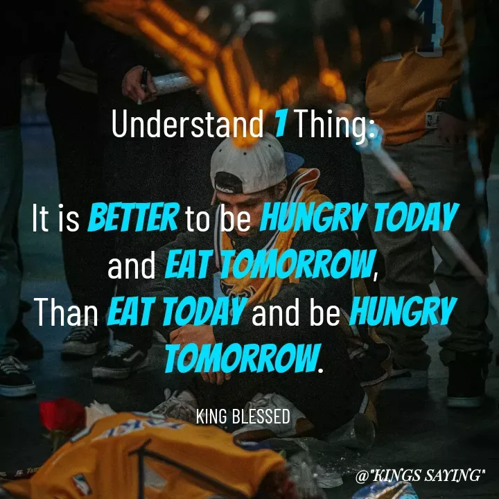 Quote by King Blessed - Understand 1 Thing:

It is better to be hungry today and eat tomorrow,
Than eat today and be hungry tomorrow.

KING BLESSED - Made using Quotes Creator App, Post Maker App