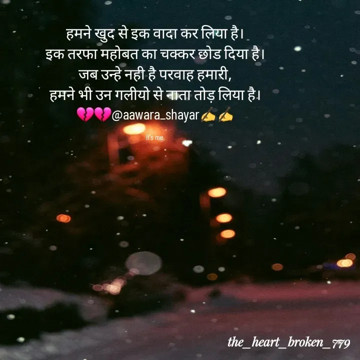 Quote by the_heart_broken_779 - हमने खुद से इक वादा कर लिया है।
इक तरफा महोबत का चक्कर छोड दिया है।
जब उन्हे नही है परवाह हमारी,
हमने भी उन गलीयो से नाता तोड़ लिया है।
💔💔@aawara_shayar✍️✍️

it's me  - Made using Quotes Creator App, Post Maker App