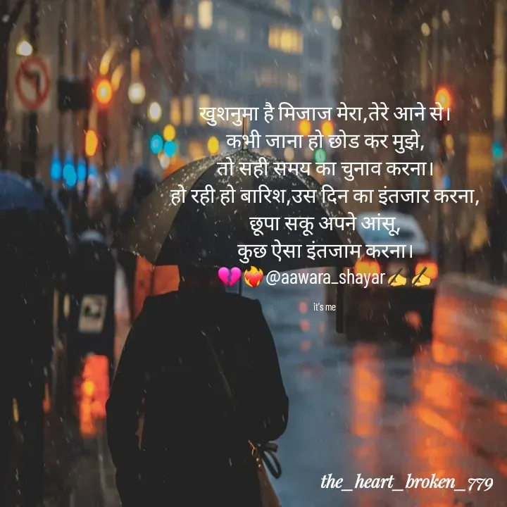 Quote by the_heart_broken_779 - खुशनुमा है मिजाज मेरा,तेरे आने से।
कभी जाना हो छोड कर मुझे,
तो सही समय का चुनाव करना।
हो रही हो बारिश,उस दिन का इंतजार करना,
छूपा सकू अपने आंसू,
कुछ ऐसा इंतजाम करना।
💔❤️‍🔥@aawara_shayar✍️✍️

it's me  - Made using Quotes Creator App, Post Maker App