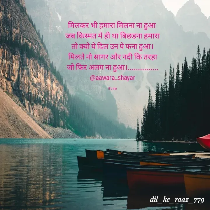 Quote by the_heart_broken_779 - मिलकर भी हमारा मिलना ना हुआ 
जब किस्मत मे ही था बिछडना हमारा
तो क्यो ये दिल उन पे फना हुआ।
मिलते नो सागर ओर नदी कि तरहा
जो फिर अलग ना हुआ।...............
@aawara_shayar

it's me  - Made using Quotes Creator App, Post Maker App