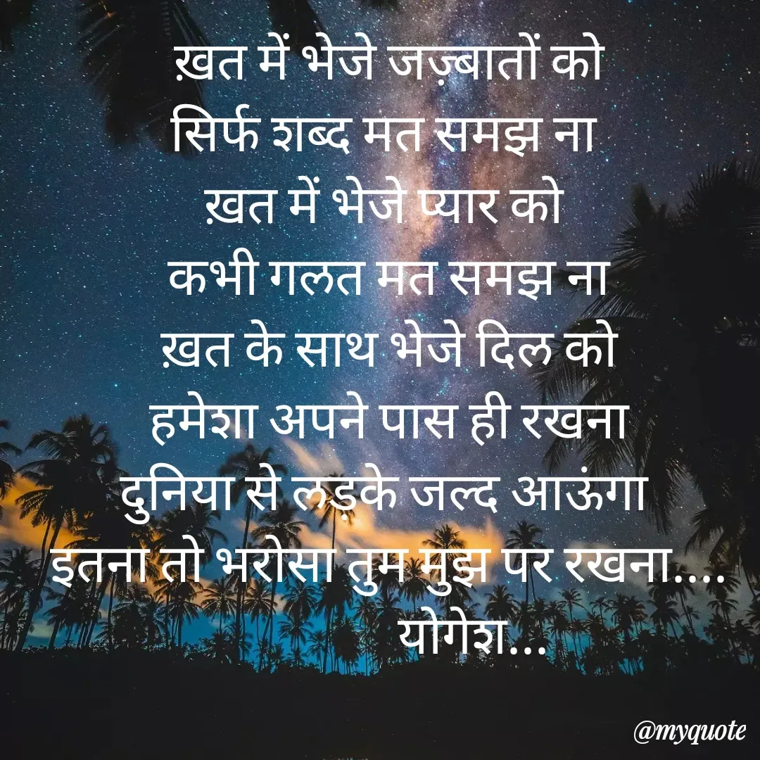Quote by Yogesh Dadkar - ख़त में भेजे जज़्बातों को
सिर्फ शब्द मत समझ ना 
ख़त में भेजे प्यार को 
कभी गलत मत समझ ना
 ख़त के साथ भेजे दिल को 
हमेशा अपने पास ही रखना
दुनिया से लड़के जल्द आऊंगा 
इतना तो भरोसा तुम मुझ पर रखना....
                योगेश... - Made using Quotes Creator App, Post Maker App