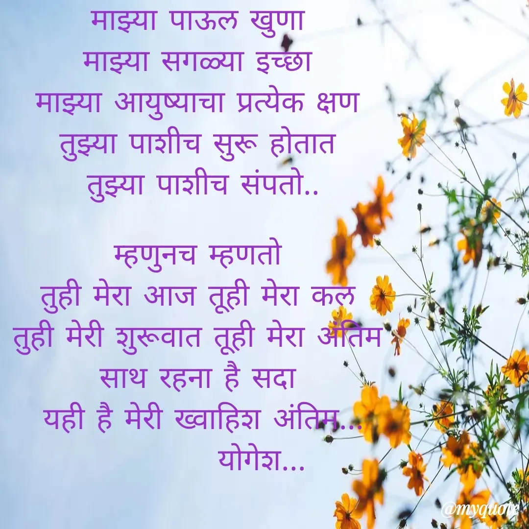 Quote by Yogesh Dadkar - माझ्या पाऊल खुणा 
माझ्या सगळ्या इच्छा 
माझ्या आयुष्याचा प्रत्येक क्षण 
तुझ्या पाशीच सुरू होतात 
तुझ्या पाशीच संपतो..

म्हणुनच म्हणतो 
तुही मेरा आज तूही मेरा कल 
तुही मेरी शुरूवात तूही मेरा अंतिम 
साथ रहना है सदा 
यही है मेरी ख्वाहिश अंतिम...
          योगेश... - Made using Quotes Creator App, Post Maker App