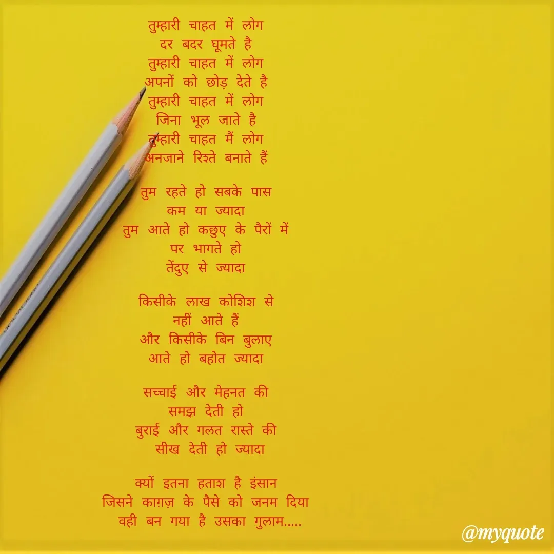 Quote by Yogesh Dadkar - तुम्हारी चाहत में लोग 
दर बदर घूमते है 
तुम्हारी चाहत में लोग 
अपनों को छोड़ देते है 
तुम्हारी चाहत में लोग 
जिना भूल जाते है 
तुम्हारी चाहत मैं लोग 
अनजाने रिश्ते बनाते हैं 

तुम रहते हो सबके पास 
कम या ज्यादा 
तुम आते हो कछुए के पैरों में 
पर भागते हो 
तेंदुए से ज्यादा 

किसीके लाख कोशिश से 
नहीं आते हैं 
और किसीके बिन बुलाए 
आते हो बहोत ज्यादा 

सच्चाई और मेहनत की 
समझ देती हो 
बुराई और गलत रास्ते की 
सीख देती हो ज्यादा

क्यों इतना हताश है इंसान 
जिसने काग़ज़ के पैसे को जनम दिया 
वही बन गया है उसका गुलाम..... - Made using Quotes Creator App, Post Maker App