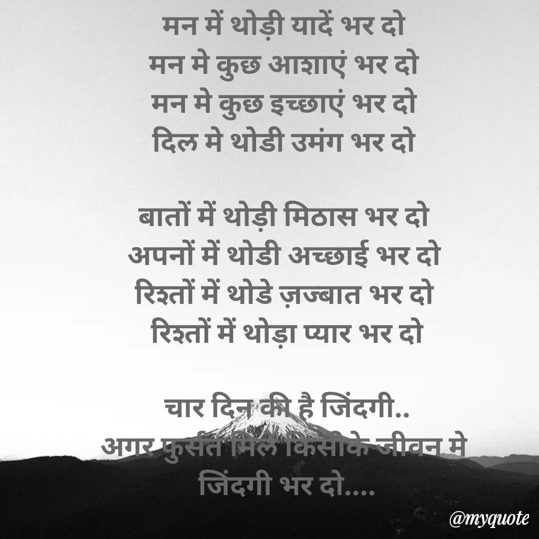 Quote by Yogesh Dadkar - मन में थोड़ी यादें भर दो 
मन मे कुछ आशाएं भर दो 
मन मे कुछ इच्छाएं भर दो 
दिल मे थोडी उमंग भर दो 

बातों में थोड़ी मिठास भर दो 
अपनों में थोडी अच्छाई भर दो 
रिश्तों में थोडे ज़ज्बात भर दो 
रिश्तों में थोड़ा प्यार भर दो

चार दिन की है जिंदगी..
अगर फुर्सत मिले किसीके जीवन मे 
जिंदगी भर दो....

          योगेश.... - Made using Quotes Creator App, Post Maker App