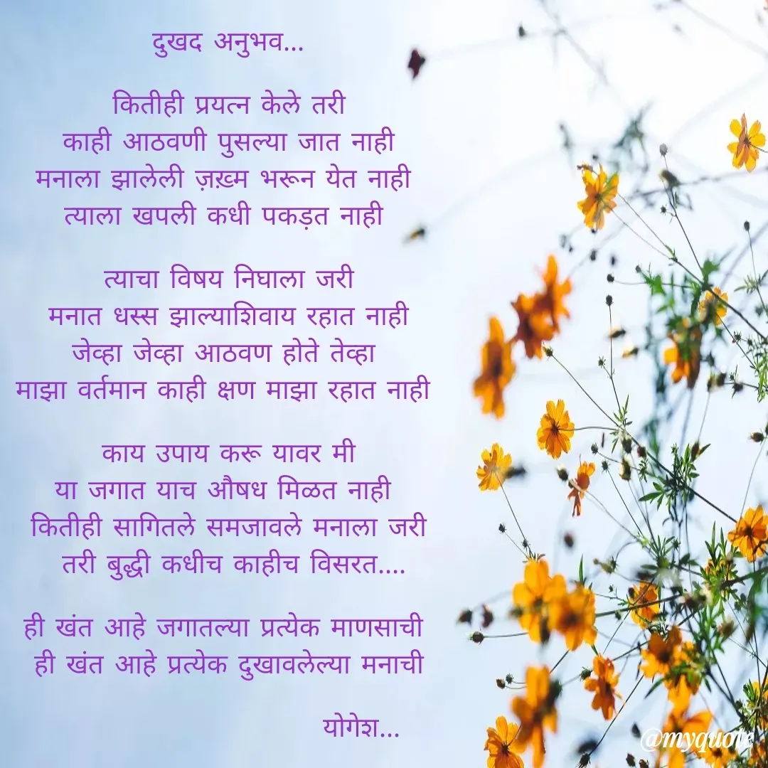 Quote by Yogesh Dadkar - दुखद अनुभव...

 कितीही प्रयत्न केले तरी 
काही आठवणी पुसल्या जात नाही
मनाला झालेली ज़ख़्म भरून येत नाही 
त्याला खपली कधी पकड़त नाही 

 त्याचा विषय निघाला जरी 
मनात धस्स झाल्याशिवाय रहात नाही
जेव्हा जेव्हा आठवण होते तेव्हा 
माझा वर्तमान काही क्षण माझा रहात नाही 

 काय उपाय करू यावर मी 
या जगात याच औषध मिळत नाही 
कितीही सागितले समजावले मनाला जरी
 तरी बुद्धी कधीच काहीच विसरत....

ही खंत आहे जगातल्या प्रत्येक माणसाची 
ही खंत आहे प्रत्येक दुखावलेल्या मनाची

                         योगेश... - Made using Quotes Creator App, Post Maker App