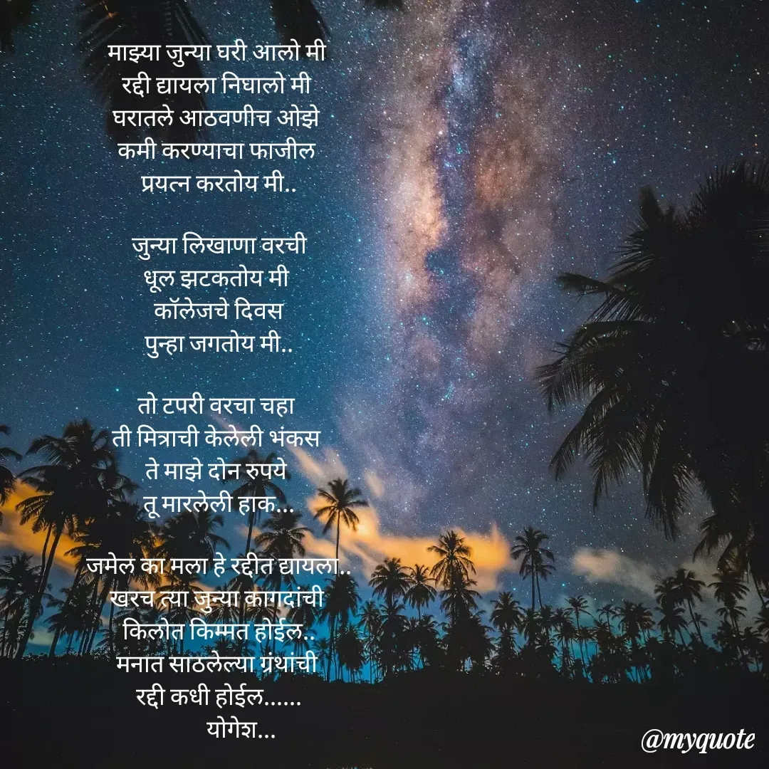Quote by Yogesh Dadkar - माझ्या जुन्या घरी आलो मी 
रद्दी द्यायला निघालो मी 
घरातले आठवणीच ओझे 
कमी करण्याचा फाजील 
प्रयत्न करतोय मी..

जुन्या लिखाणा वरची
धूल झटकतोय मी 
कॉलेजचे दिवस
पुन्हा जगतोय मी..

तो टपरी वरचा चहा 
ती मित्राची केलेली भंकस 
ते माझे दोन रुपये 
तू मारलेली हाक...

जमेल का मला हे रद्दीत द्यायला..
खरच त्या जुन्या कागदांची 
किलोत किम्मत होईल..
मनात साठलेल्या ग्रंथांची 
रद्दी कधी होईल......
         योगेश... - Made using Quotes Creator App, Post Maker App