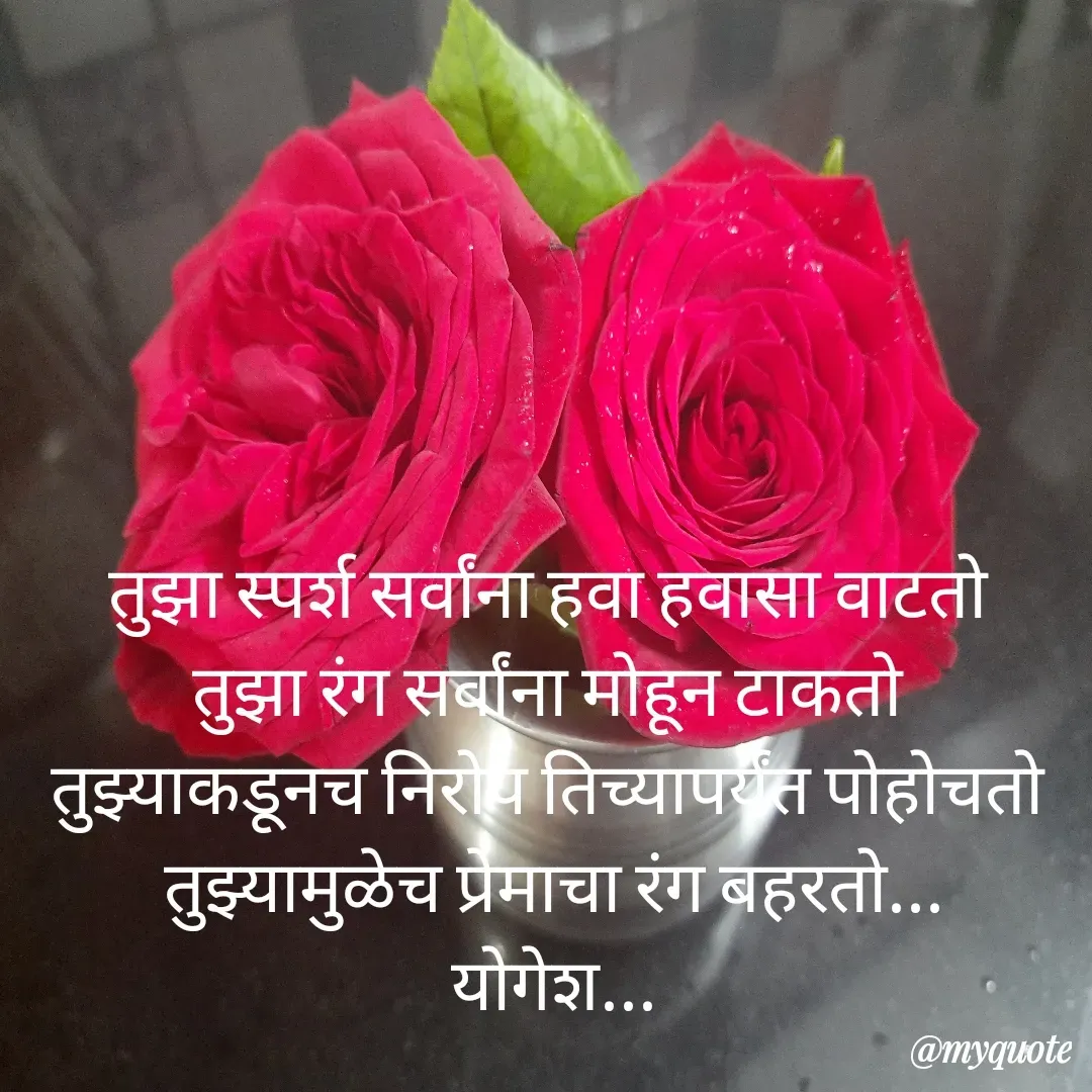 Quote by Yogesh Dadkar - 
तुझा स्पर्श सर्वांना हवा हवासा वाटतो 
तुझा रंग सर्वांना मोहून टाकतो 
तुझ्याकडूनच निरोप तिच्यापर्यंत पोहोचतो 
तुझ्यामुळेच प्रेमाचा रंग बहरतो...
योगेश... - Made using Quotes Creator App, Post Maker App