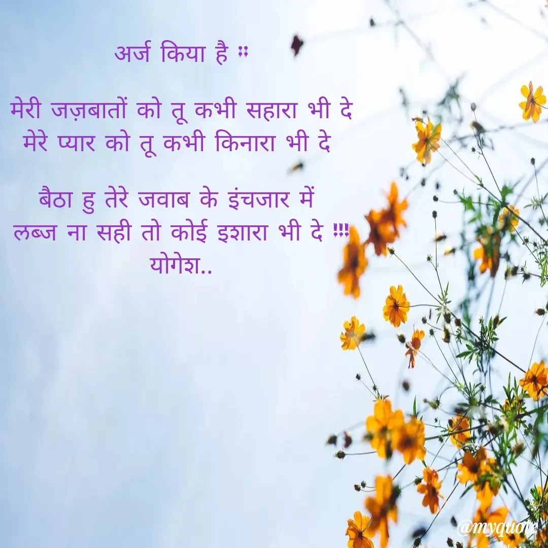 Quote by Yogesh Dadkar - अर्ज किया है ::

मेरी जज़बातों को तू कभी सहारा भी दे
मेरे प्यार को तू कभी किनारा भी दे 

बैठा हु तेरे जवाब के इंचजार में 
लब्ज ना सही तो कोई इशारा भी दे !!!
योगेश.. - Made using Quotes Creator App, Post Maker App