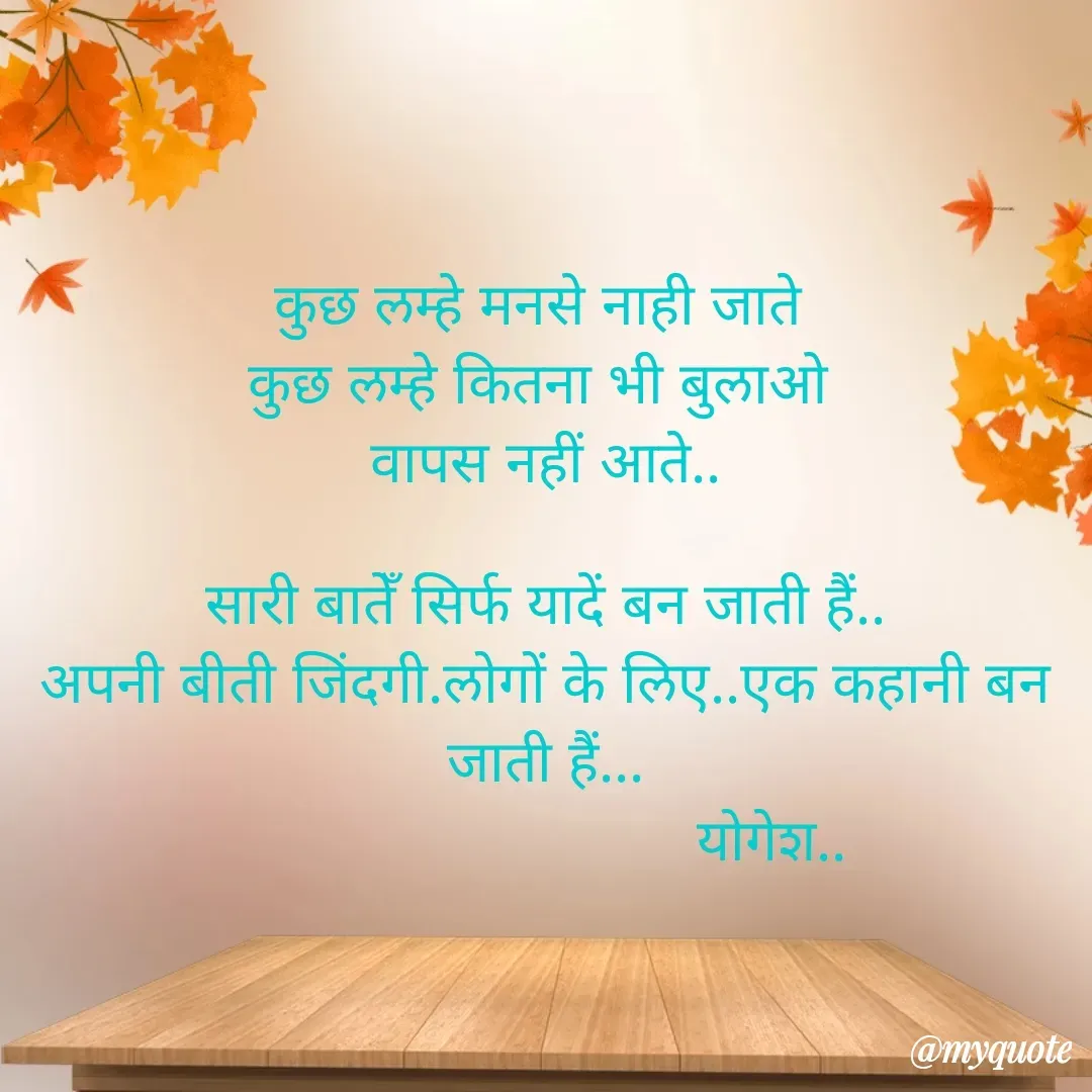 Quote by Yogesh Dadkar - कुछ लम्हे मनसे नाही जाते 
कुछ लम्हे कितना भी बुलाओ 
वापस नहीं आते..

सारी बातेँ सिर्फ यादें बन जाती हैं..
अपनी बीती जिंदगी.लोगों के लिए..एक कहानी बन जाती हैं...
                            योगेश.. - Made using Quotes Creator App, Post Maker App