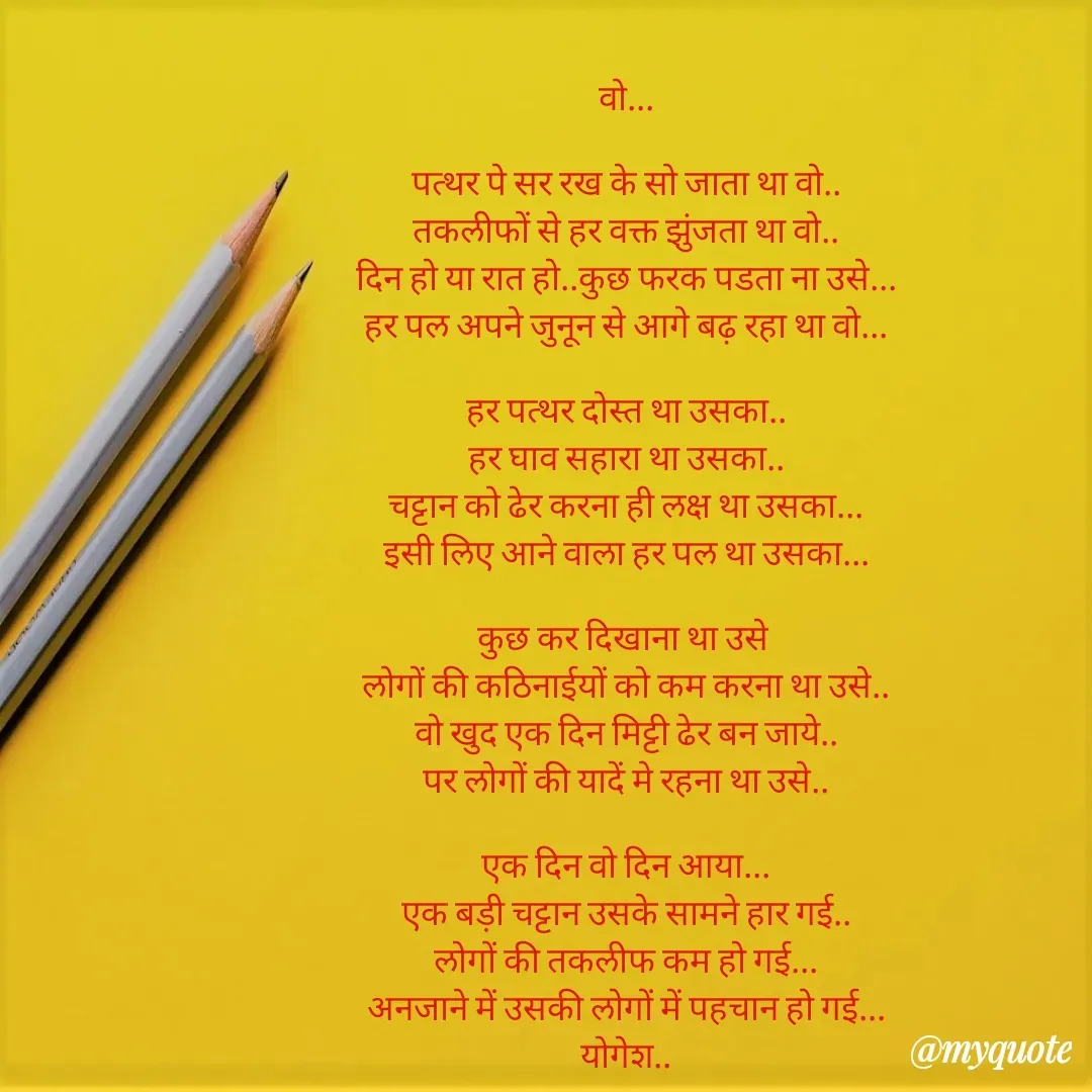 Quote by Yogesh Dadkar - वो...

पत्थर पे सर रख के सो जाता था वो..
तकलीफों से हर वक्त झुंजता था वो..
दिन हो या रात हो..कुछ फरक पडता ना उसे...
हर पल अपने जुनून से आगे बढ़ रहा था वो...

हर पत्थर दोस्त था उसका..
हर घाव सहारा था उसका..
चट्टान को ढेर करना ही लक्ष था उसका...
इसी लिए आने वाला हर पल था उसका...

कुछ कर दिखाना था उसे 
लोगों की कठिनाईयों को कम करना था उसे..
वो खुद एक दिन मिट्टी ढेर बन जाये..
पर लोगों की यादें मे रहना था उसे..

एक दिन वो दिन आया...
एक बड़ी चट्टान उसके सामने हार गई..
लोगों की तकलीफ कम हो गई...
अनजाने में उसकी लोगों में पहचान हो गई...
योगेश.. - Made using Quotes Creator App, Post Maker App
