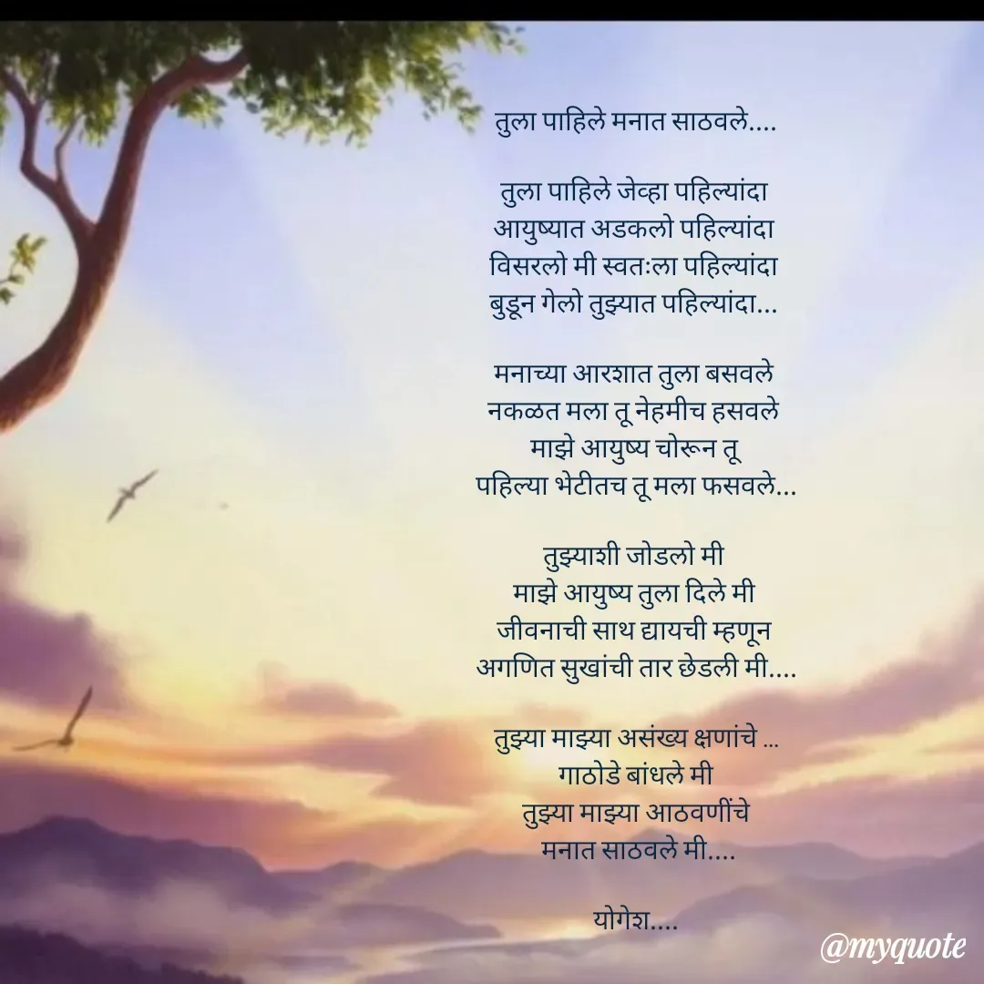 Quote by Yogesh Dadkar - तुला पाहिले मनात साठवले....

तुला पाहिले जेव्हा पहिल्यांदा 
आयुष्यात अडकलो पहिल्यांदा 
विसरलो मी स्वतःला पहिल्यांदा 
बुडून गेलो तुझ्यात पहिल्यांदा... 

मनाच्या आरशात तुला बसवले 
नकळत मला तू नेहमीच हसवले 
माझे आयुष्य चोरून तू 
पहिल्या भेटीतच तू मला फसवले...

तुझ्याशी जोडलो मी 
माझे आयुष्य तुला दिले मी 
जीवनाची साथ द्यायची म्हणून 
अगणित सुखांची तार छेडली मी....

तुझ्या माझ्या असंख्य क्षणांचे ...
गाठोडे बांधले मी
तुझ्या माझ्या आठवणींचे
 मनात साठवले मी....

योगेश.... - Made using Quotes Creator App, Post Maker App