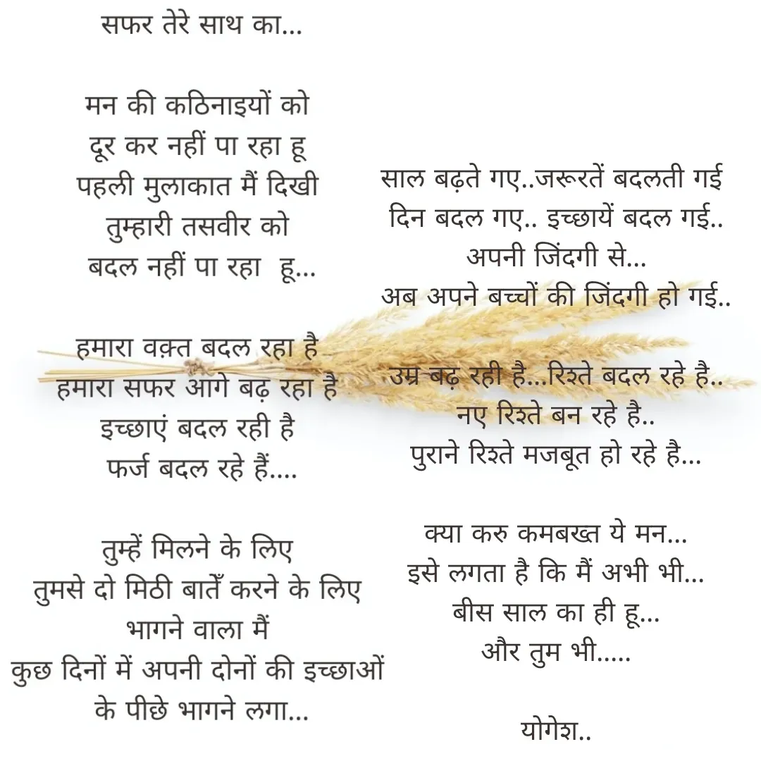 Quote by Yogesh Dadkar - 

साल बढ़ते गए..जरूरतें बदलती गई 
दिन बदल गए.. इच्छायें बदल गई..
अपनी जिंदगी से...
अब अपने बच्चों की जिंदगी हो गई..

उम्र बढ़ रही है...रिश्ते बदल रहे है..
नए रिश्ते बन रहे है..
पुराने रिश्ते मजबूत हो रहे है...

क्या करु कमबख्त ये मन...
इसे लगता है कि मैं अभी भी...
बीस साल का ही हू...
और तुम भी.....

योगेश.. - Made using Quotes Creator App, Post Maker App