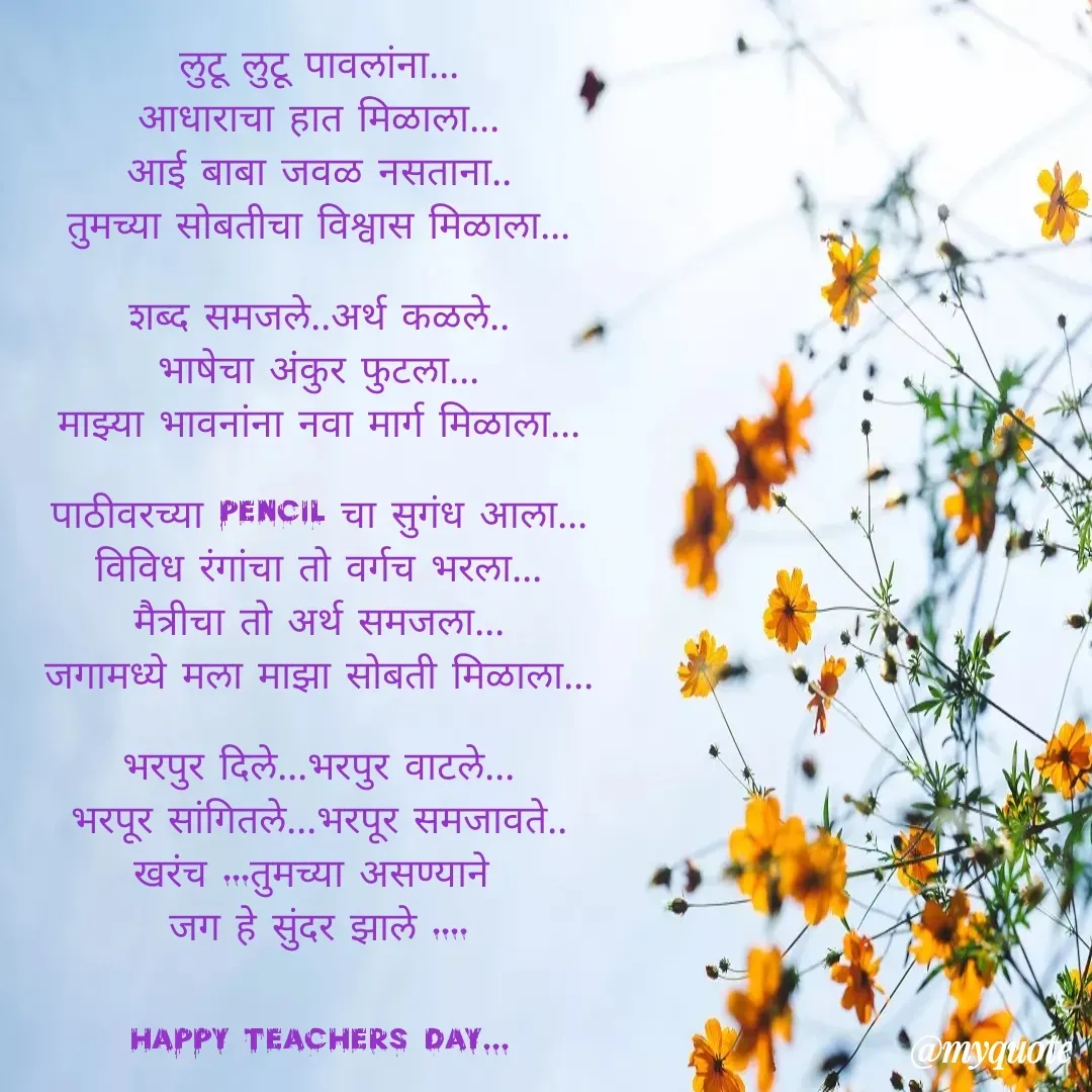 Quote by Yogesh Dadkar - लुटू लुटू पावलांना...
आधाराचा हात मिळाला...
आई बाबा जवळ नसताना..
तुमच्या सोबतीचा विश्वास मिळाला...

शब्द समजले..अर्थ कळले..
भाषेचा अंकुर फुटला...
माझ्या भावनांना नवा मार्ग मिळाला...

पाठीवरच्या pencil चा सुगंध आला...
विविध रंगांचा तो वर्गच भरला...
मैत्रीचा तो अर्थ समजला...
जगामध्ये मला माझा सोबती मिळाला...

भरपुर दिले...भरपुर वाटले...
भरपूर सांगितले...भरपूर समजावते..
खरंच ...तुमच्या असण्याने 
जग हे सुंदर झाले ....


happy teachers day... - Made using Quotes Creator App, Post Maker App