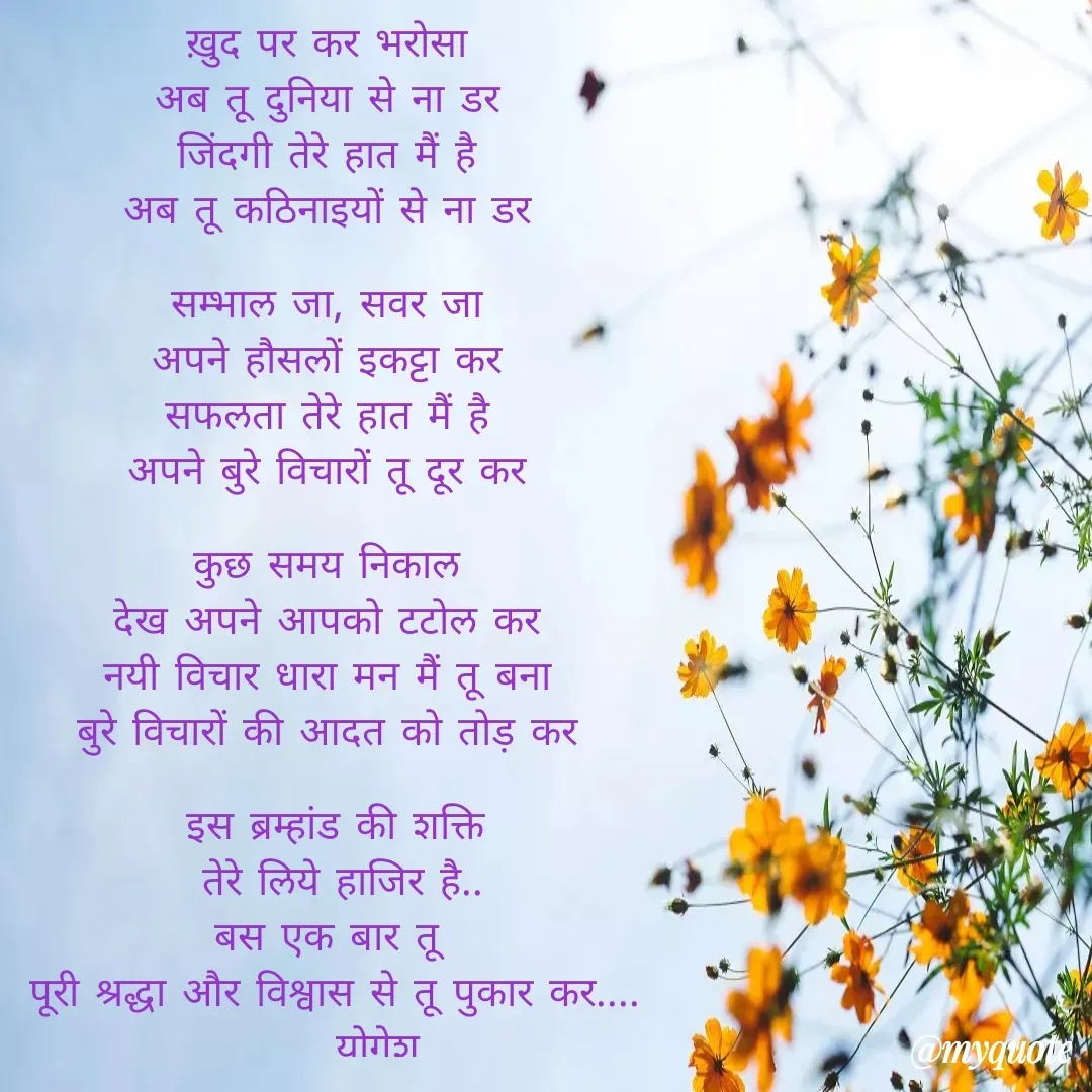 Quote by Yogesh Dadkar - ख़ुद पर कर भरोसा 
अब तू दुनिया से ना डर 
जिंदगी तेरे हात मैं है 
अब तू कठिनाइयों से ना डर 

सम्भाल जा, सवर जा 
अपने हौसलों इकट्टा कर 
सफलता तेरे हात मैं है 
अपने बुरे विचारों तू दूर कर 

कुछ समय निकाल 
देख अपने आपको टटोल कर 
नयी विचार धारा मन मैं तू बना 
बुरे विचारों की आदत को तोड़ कर 

इस ब्रम्हांड की शक्ति
 तेरे लिये हाजिर है..
बस एक बार तू 
पूरी श्रद्धा और विश्वास से तू पुकार कर....
        योगेश.... - Made using Quotes Creator App, Post Maker App
